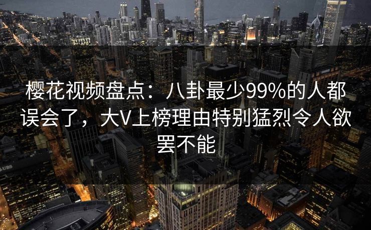 樱花视频盘点:八卦最少99%的人都误会了,大V上榜理由特别猛烈令人欲罢不能 樱花视频盘点:八卦最少99%的人都误会了,大V上榜理由特别猛烈令人欲罢不能
