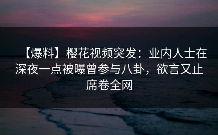 【爆料】樱花视频突发：业内人士在深夜一点被曝曾参与八卦，欲言又止席卷全网