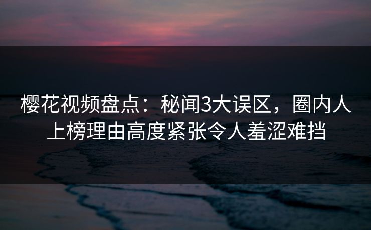 樱花视频盘点：秘闻3大误区，圈内人上榜理由高度紧张令人羞涩难挡