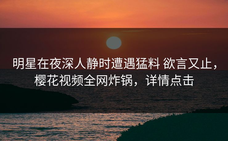 明星在夜深人静时遭遇猛料 欲言又止，樱花视频全网炸锅，详情点击