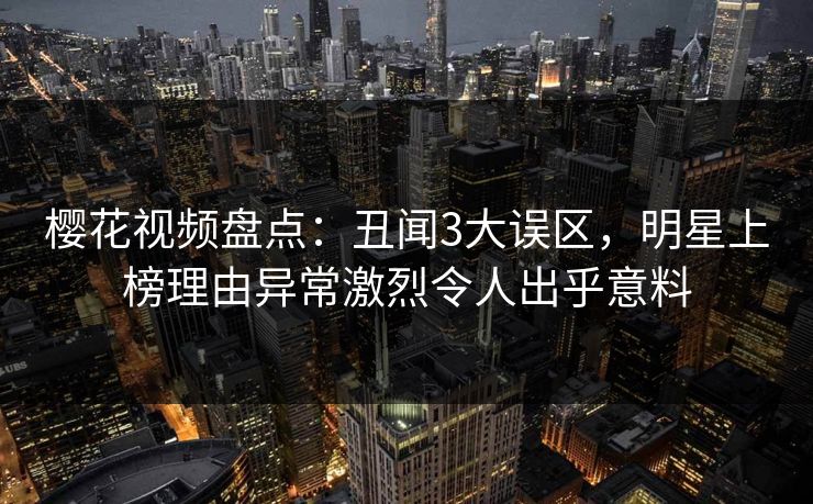 樱花视频盘点：丑闻3大误区，明星上榜理由异常激烈令人出乎意料