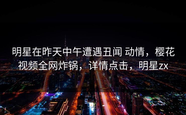 明星在昨天中午遭遇丑闻 动情，樱花视频全网炸锅，详情点击，明星zx