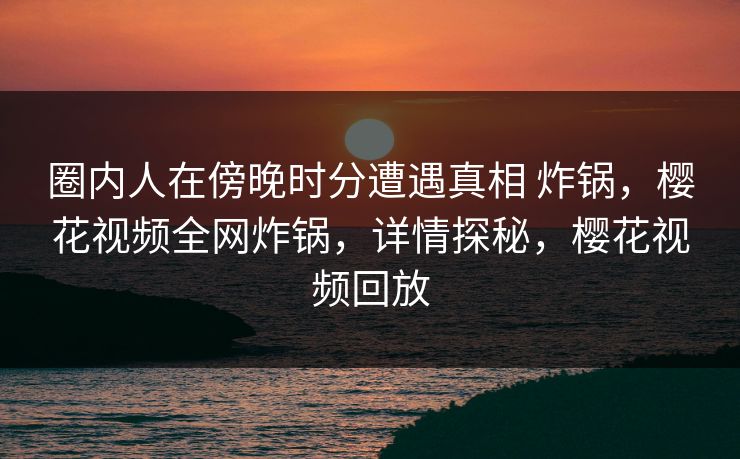 圈内人在傍晚时分遭遇真相 炸锅，樱花视频全网炸锅，详情探秘，樱花视频回放