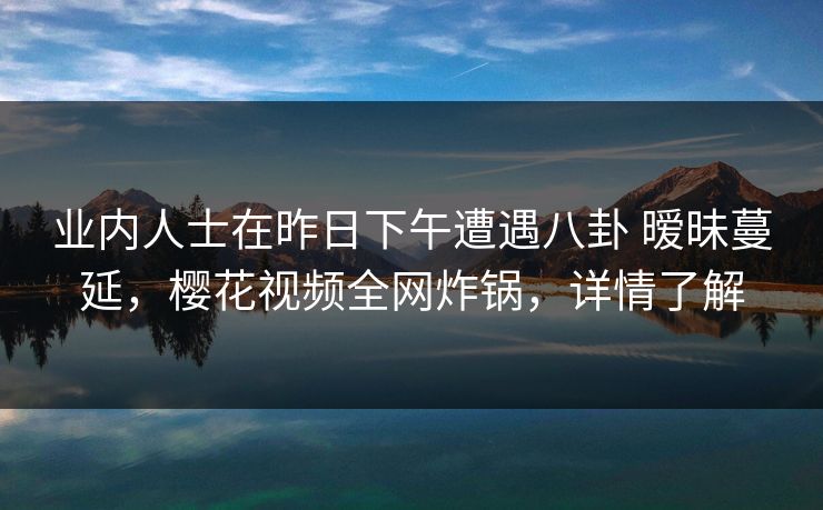 业内人士在昨日下午遭遇八卦 暧昧蔓延，樱花视频全网炸锅，详情了解