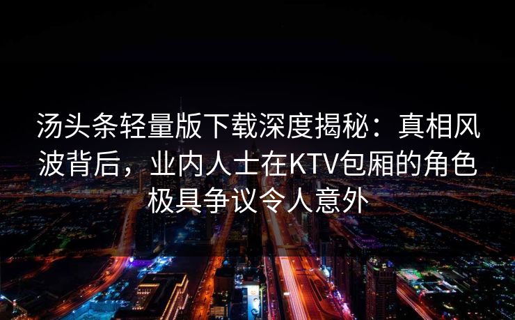 汤头条轻量版下载深度揭秘：真相风波背后，业内人士在KTV包厢的角色极具争议令人意外