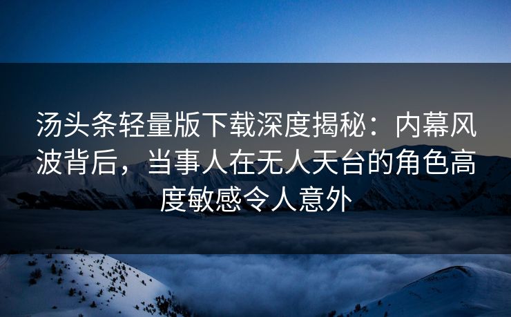 汤头条轻量版下载深度揭秘：内幕风波背后，当事人在无人天台的角色高度敏感令人意外