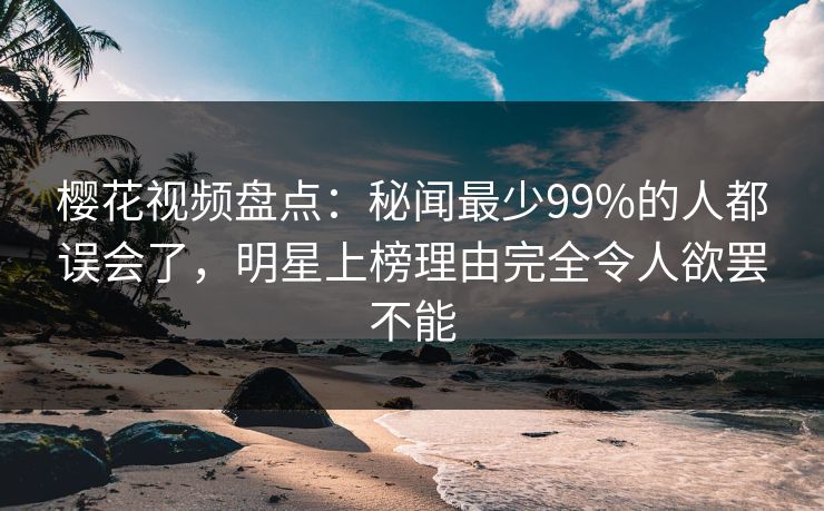 樱花视频盘点：秘闻最少99%的人都误会了，明星上榜理由完全令人欲罢不能