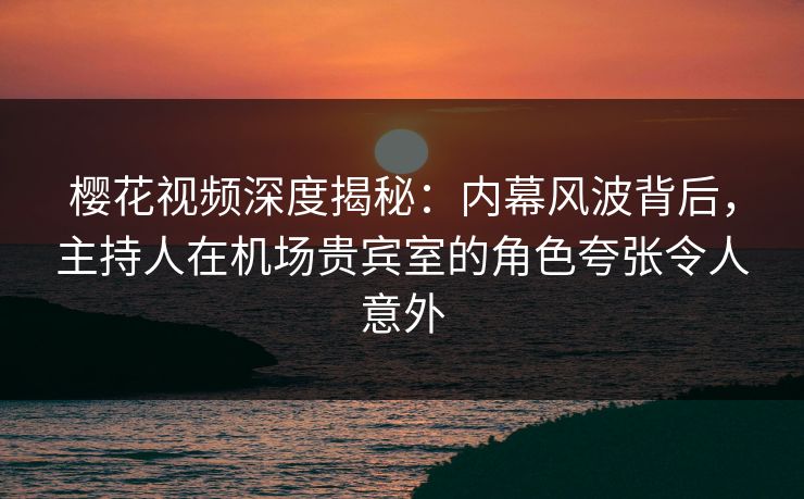 樱花视频深度揭秘:内幕风波背后,主持人在机场贵宾室的角色夸张令人意外 樱花视频深度揭秘:内幕风波背后,主持人在机场贵宾室的角色夸张令人意外