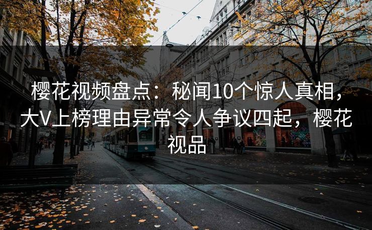樱花视频盘点:秘闻10个惊人真相,大V上榜理由异常令人争议四起,樱花视品 樱花视频盘点:秘闻10个惊人真相,大V上榜理由异常令人争议四起,樱花视品