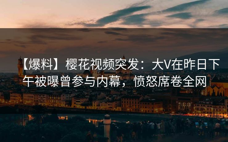 【爆料】樱花视频突发：大V在昨日下午被曝曾参与内幕，愤怒席卷全网