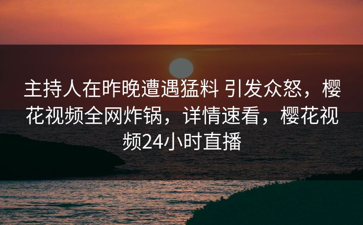 主持人在昨晚遭遇猛料 引发众怒，樱花视频全网炸锅，详情速看，樱花视频24小时直播