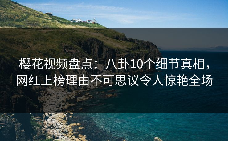 樱花视频盘点：八卦10个细节真相，网红上榜理由不可思议令人惊艳全场