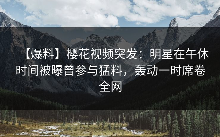 【爆料】樱花视频突发：明星在午休时间被曝曾参与猛料，轰动一时席卷全网
